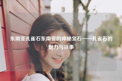 东南亚孔雀石东南亚的神秘宝石——孔雀石的魅力与故事