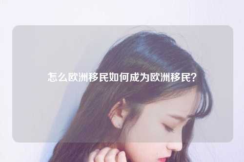 怎么欧洲移民如何成为欧洲移民？