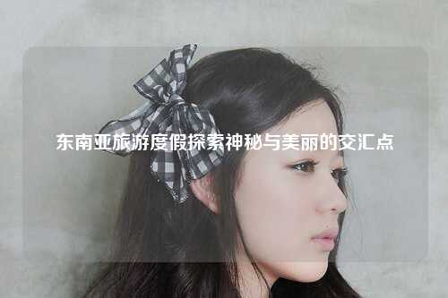 东南亚旅游度假探索神秘与美丽的交汇点