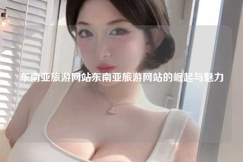 东南亚旅游网站东南亚旅游网站的崛起与魅力