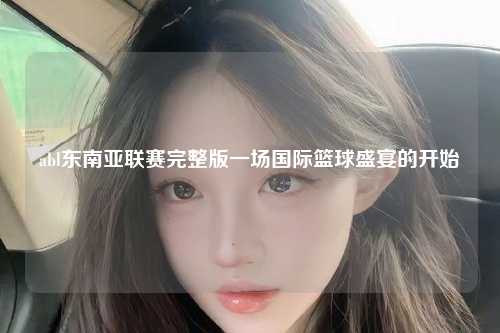 abl东南亚联赛完整版一场国际篮球盛宴的开始