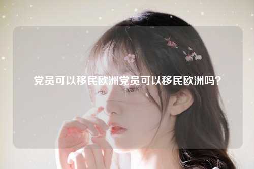党员可以移民欧洲党员可以移民欧洲吗？