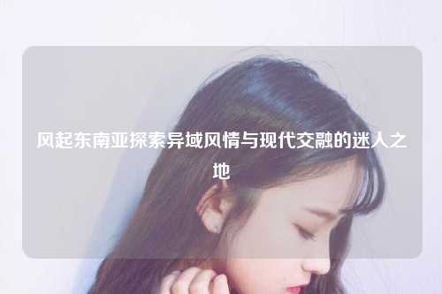 风起东南亚探索异域风情与现代交融的迷人之地