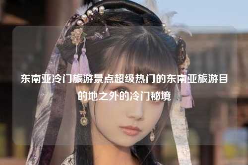 东南亚冷门旅游景点超级热门的东南亚旅游目的地之外的冷门秘境