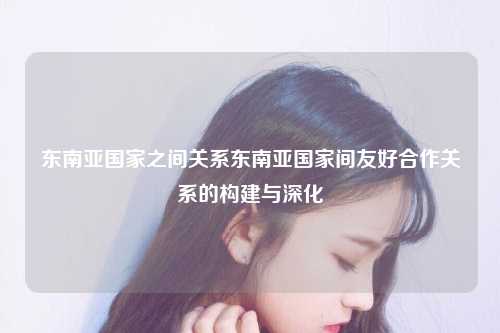 东南亚国家之间关系东南亚国家间友好合作关系的构建与深化