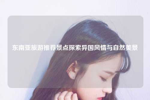 东南亚旅游推荐景点探索异国风情与自然美景
