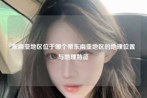东南亚地区位于哪个带东南亚地区的地理位置与地理特征
