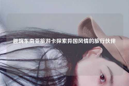 趣嗨东南亚旅游卡探索异国风情的旅行伙伴