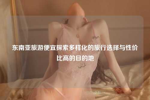 东南亚旅游便宜探索多样化的旅行选择与性价比高的目的地