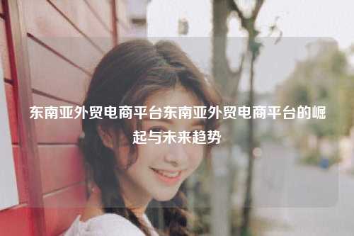 东南亚外贸电商平台东南亚外贸电商平台的崛起与未来趋势