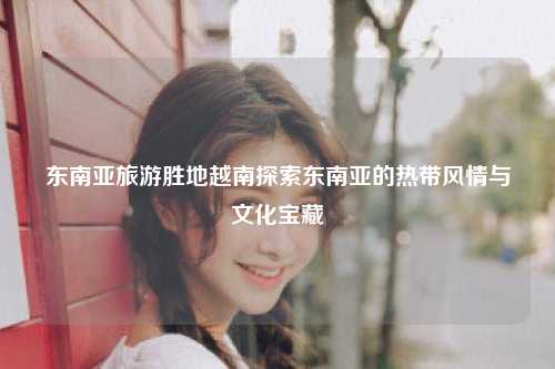 东南亚旅游胜地越南探索东南亚的热带风情与文化宝藏
