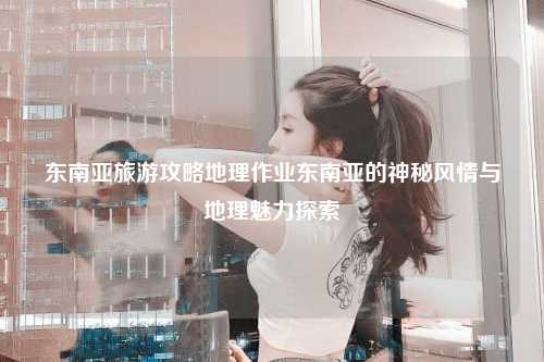 东南亚旅游攻略地理作业东南亚的神秘风情与地理魅力探索
