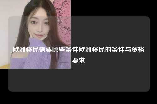欧洲移民需要哪些条件欧洲移民的条件与资格要求