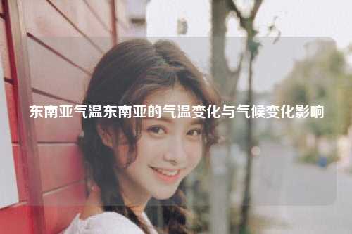 东南亚气温东南亚的气温变化与气候变化影响