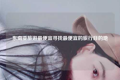 东南亚旅游最便宜寻找最便宜的旅行目的地