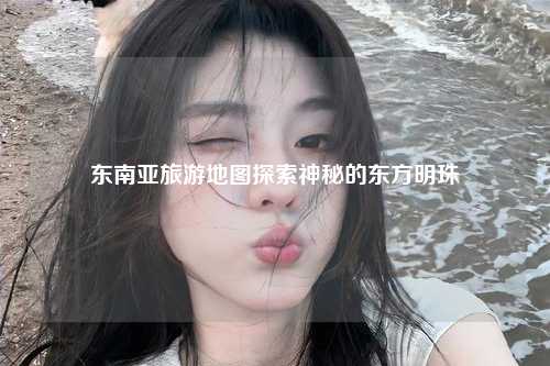 东南亚旅游地图探索神秘的东方明珠