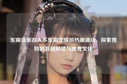东南亚旅游人多东南亚旅游热潮涌动，探索独特的异域风情与美食文化