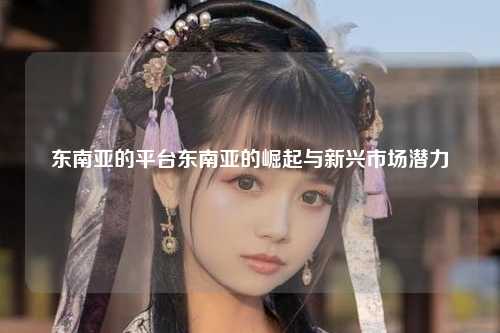 东南亚的平台东南亚的崛起与新兴市场潜力