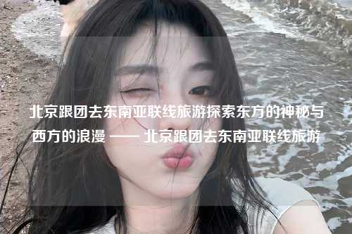 北京跟团去东南亚联线旅游探索东方的神秘与西方的浪漫 —— 北京跟团去东南亚联线旅游