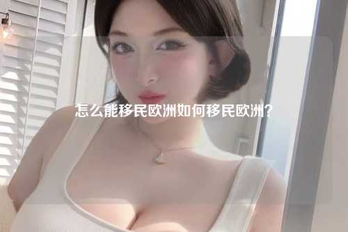 怎么能移民欧洲如何移民欧洲？