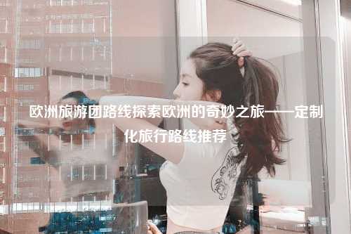 欧洲旅游团路线探索欧洲的奇妙之旅——定制化旅行路线推荐