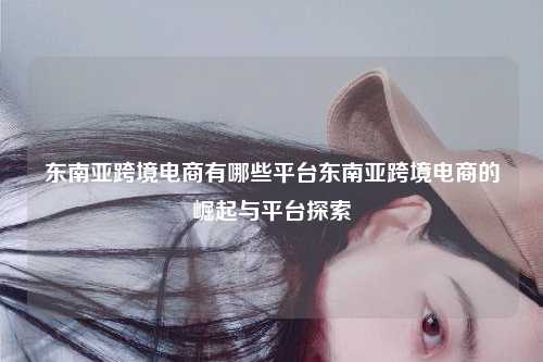 东南亚跨境电商有哪些平台东南亚跨境电商的崛起与平台探索