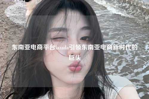 东南亚电商平台lazada引领东南亚电商新时代的巨头