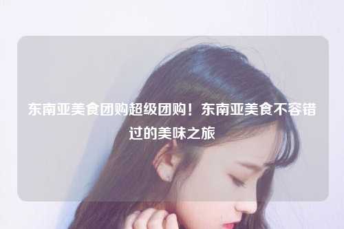 东南亚美食团购超级团购！东南亚美食不容错过的美味之旅