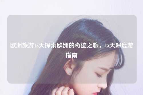 欧洲旅游15天探索欧洲的奇迹之旅，15天深度游指南