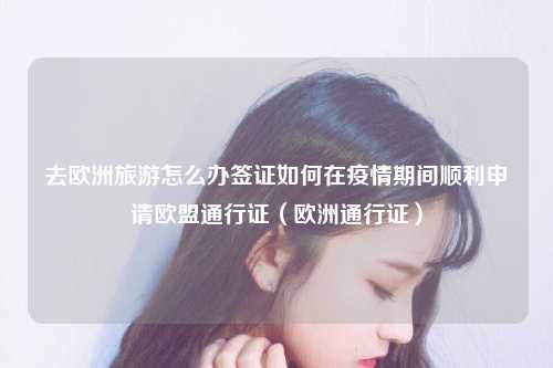 去欧洲旅游怎么办签证如何在疫情期间顺利申请欧盟通行证（欧洲通行证）