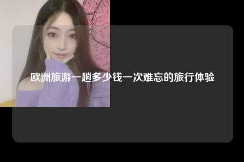 欧洲旅游一趟多少钱一次难忘的旅行体验