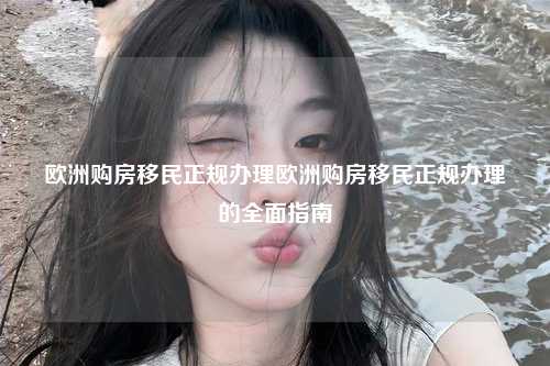 欧洲购房移民正规办理欧洲购房移民正规办理的全面指南