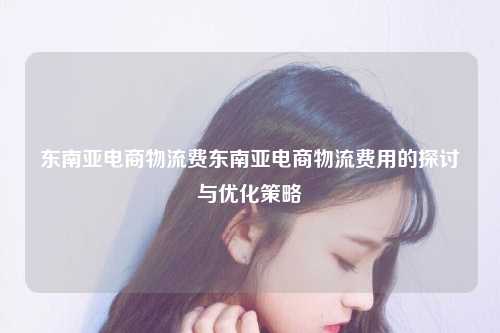 东南亚电商物流费东南亚电商物流费用的探讨与优化策略
