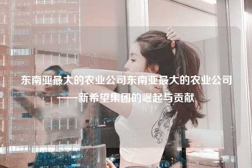 东南亚最大的农业公司东南亚最大的农业公司——新希望集团的崛起与贡献