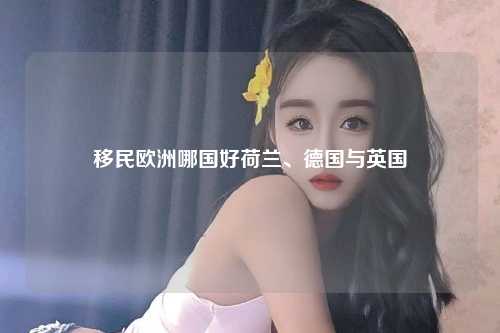 移民欧洲哪国好荷兰、德国与英国