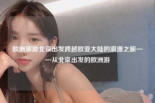 欧洲旅游北京出发跨越欧亚大陆的浪漫之旅——从北京出发的欧洲游