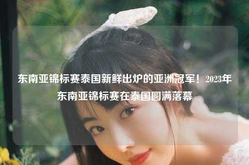 东南亚锦标赛泰国新鲜出炉的亚洲冠军！2023年东南亚锦标赛在泰国圆满落幕