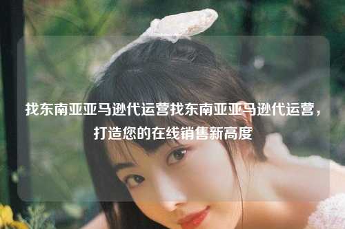 找东南亚亚马逊代运营找东南亚亚马逊代运营，打造您的在线销售新高度