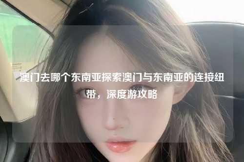 澳门去哪个东南亚探索澳门与东南亚的连接纽带,深度游攻略
