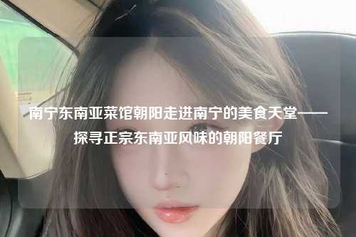 南宁东南亚菜馆朝阳走进南宁的美食天堂——探寻正宗东南亚风味的朝阳餐厅