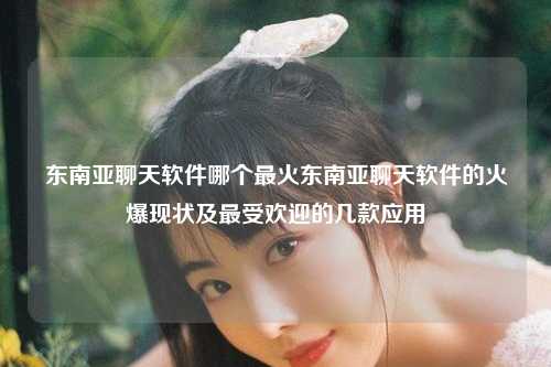东南亚聊天软件哪个最火东南亚聊天软件的火爆现状及最受欢迎的几款应用