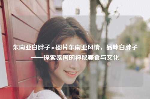 东南亚白胖子uu图片东南亚风情，品味白胖子——探索泰国的神秘美食与文化
