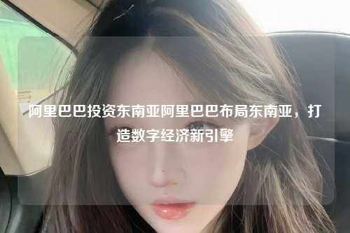 阿里巴巴投资东南亚阿里巴巴布局东南亚，打造数字经济新引擎