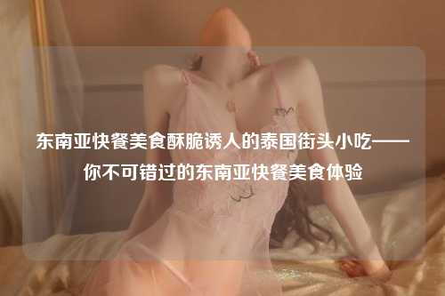 东南亚快餐美食酥脆诱人的泰国街头小吃——你不可错过的东南亚快餐美食体验