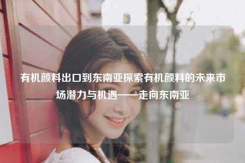 有机颜料出口到东南亚探索有机颜料的未来市场潜力与机遇——走向东南亚