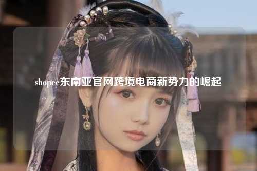 shopee东南亚官网跨境电商新势力的崛起