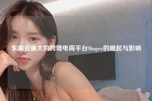 东南亚最大的跨境电商平台Shopee的崛起与影响