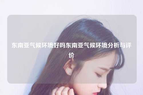 东南亚气候环境吗东南亚气候环境分析与评价