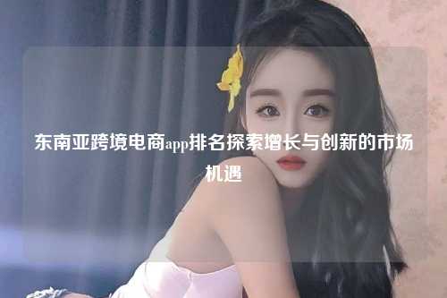 东南亚跨境电商app排名探索增长与创新的市场机遇