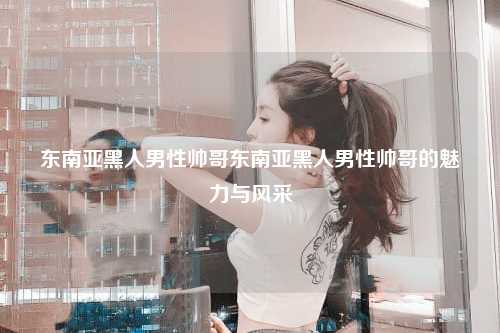 东南亚黑人男性帅哥东南亚黑人男性帅哥的魅力与风采